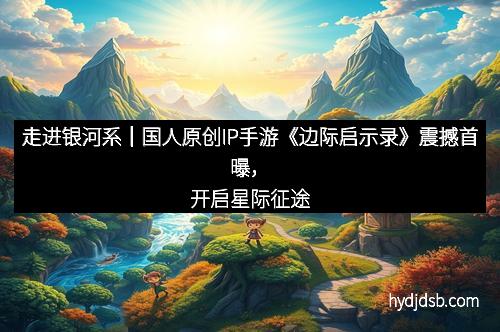 走进银河系｜国人原创IP手游《边际启示录》震撼首曝，开启星际征途