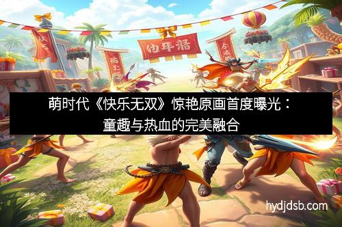 萌时代《快乐无双》惊艳原画首度曝光：童趣与热血的完美融合