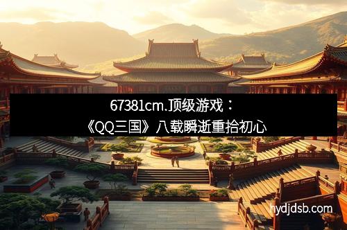 67381cm.顶级游戏：《QQ三国》八载瞬逝重拾初心
