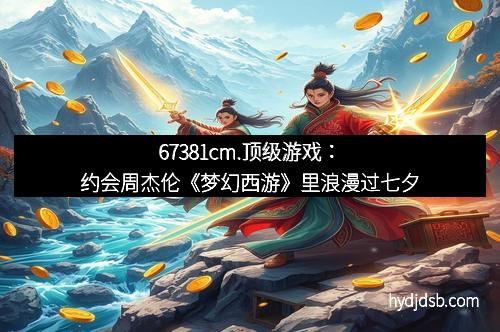 67381cm.顶级游戏：约会周杰伦《梦幻西游》里浪漫过七夕