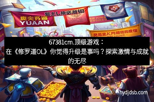 67381cm.顶级游戏：在《修罗道OL》你觉得升级是事吗？探索激情与成就的无尽旅途
